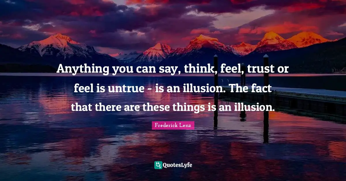 Anything you can say, think, feel, trust or feel is untrue - is an illusion. The fact that there are these things is an illusion.