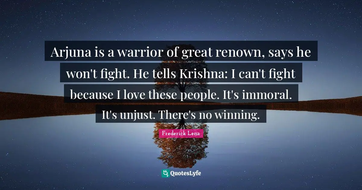 Arjuna is a warrior of great renown, says he won't fight. He tells Krishna: I can't fight because I love these people. It's immoral. It's unjust. There's no winning.