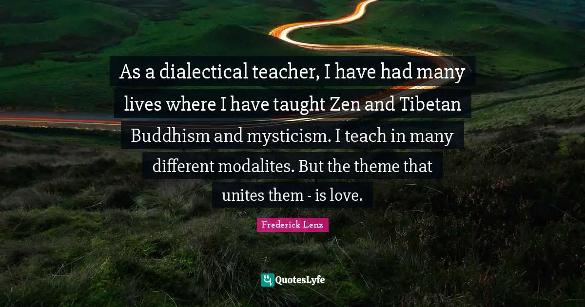 As a dialectical teacher, I have had many lives where I have taught Zen and Tibetan Buddhism and mysticism. I teach in many different modalites. But the theme that unites them - is love.
