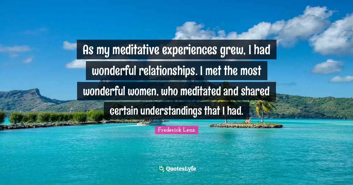 As my meditative experiences grew, I had wonderful relationships. I met the most wonderful women, who meditated and shared certain understandings that I had.