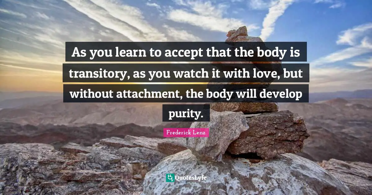 As you learn to accept that the body is transitory, as you watch it with love, but without attachment, the body will develop purity.