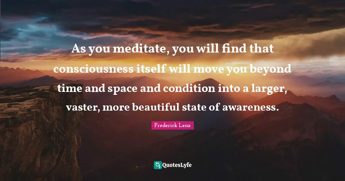 As you meditate, you will find that consciousness itself will move you beyond time and space and condition into a larger, vaster, more beautiful state of awareness.