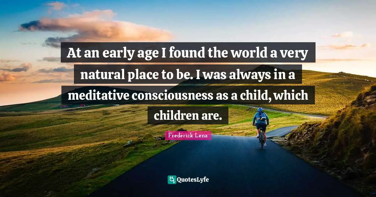 At an early age I found the world a very natural place to be. I was always in a meditative consciousness as a child, which children are.