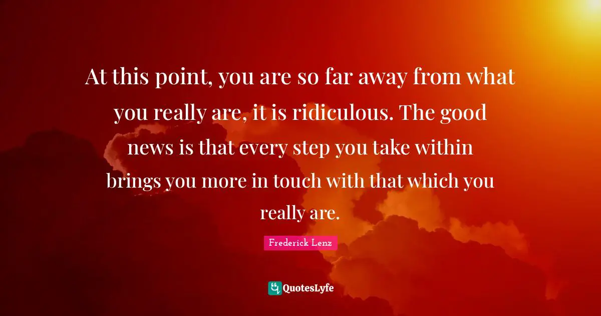 At this point, you are so far away from what you really are, it is ridiculous. The good news is that every step you take within brings you more in touch with that which you really are.