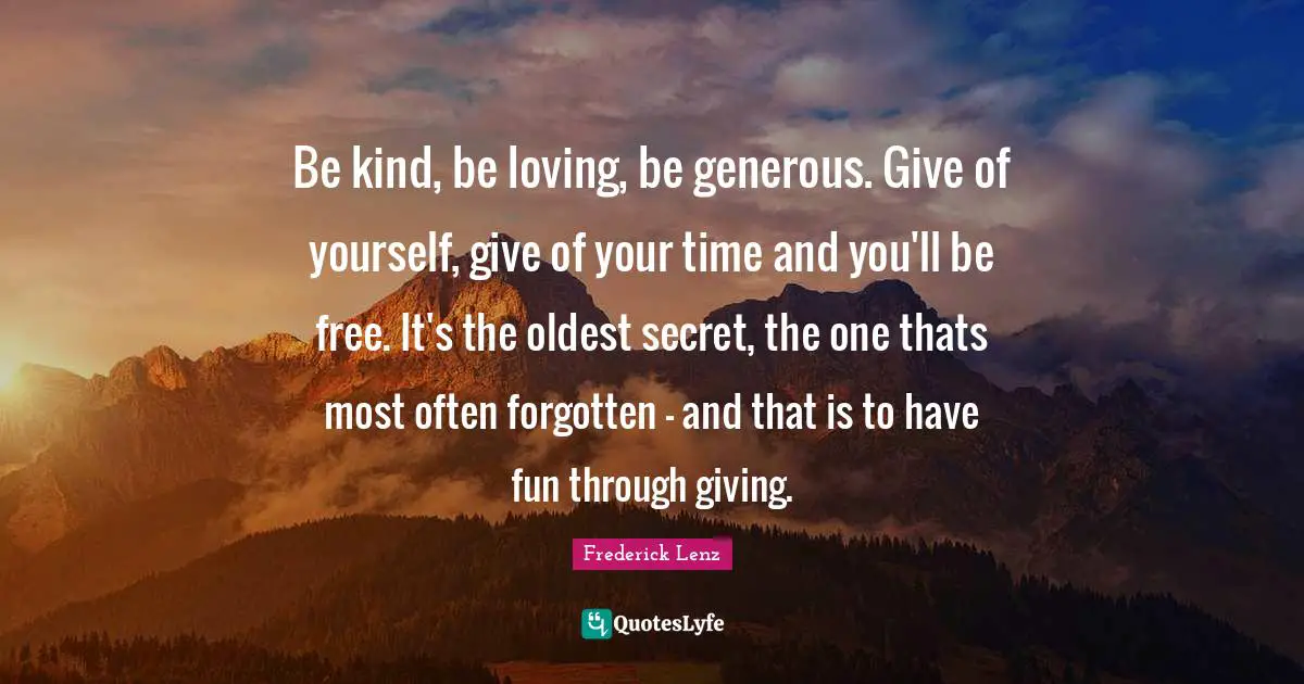 Be kind, be loving, be generous. Give of yourself, give of your time and you'll be free. It's the oldest secret, the one thats most often forgotten - and that is to have fun through giving.