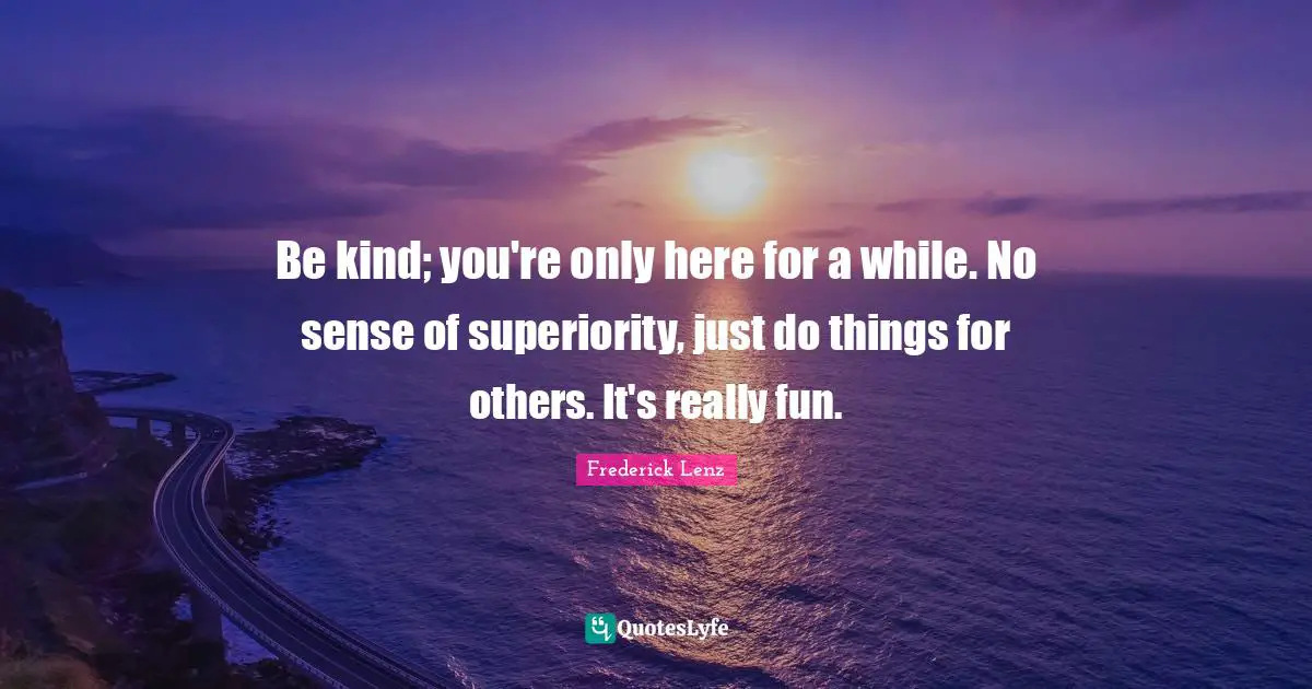 Be kind; you're only here for a while. No sense of superiority, just do things for others. It's really fun.