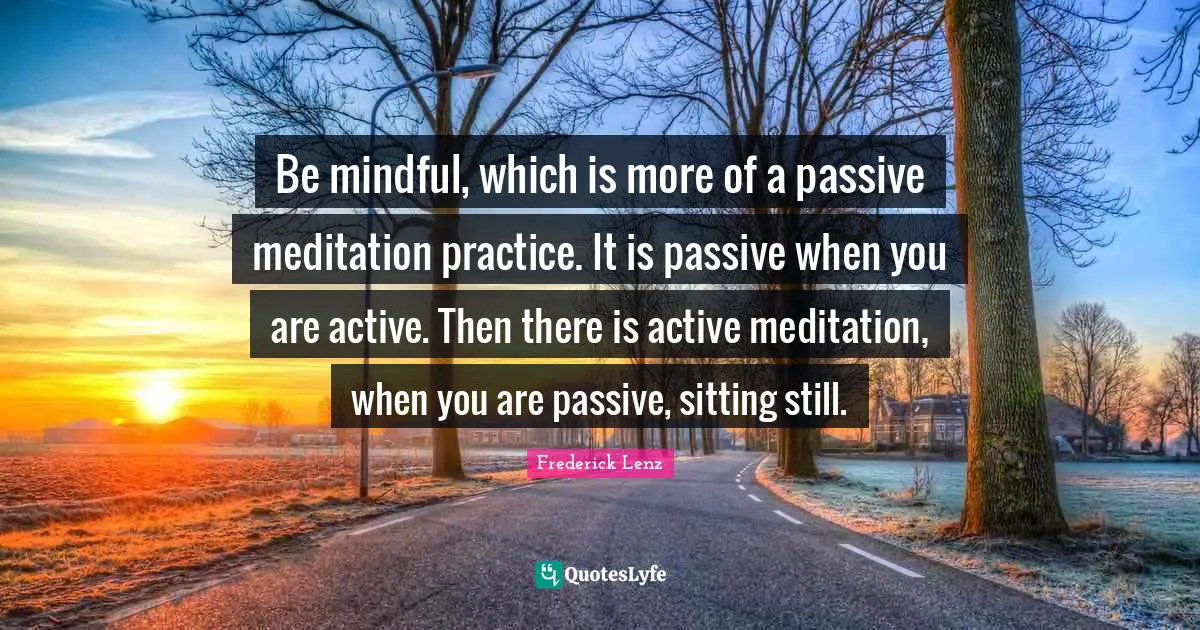 Be mindful, which is more of a passive meditation practice. It is passive when you are active. Then there is active meditation, when you are passive, sitting still.