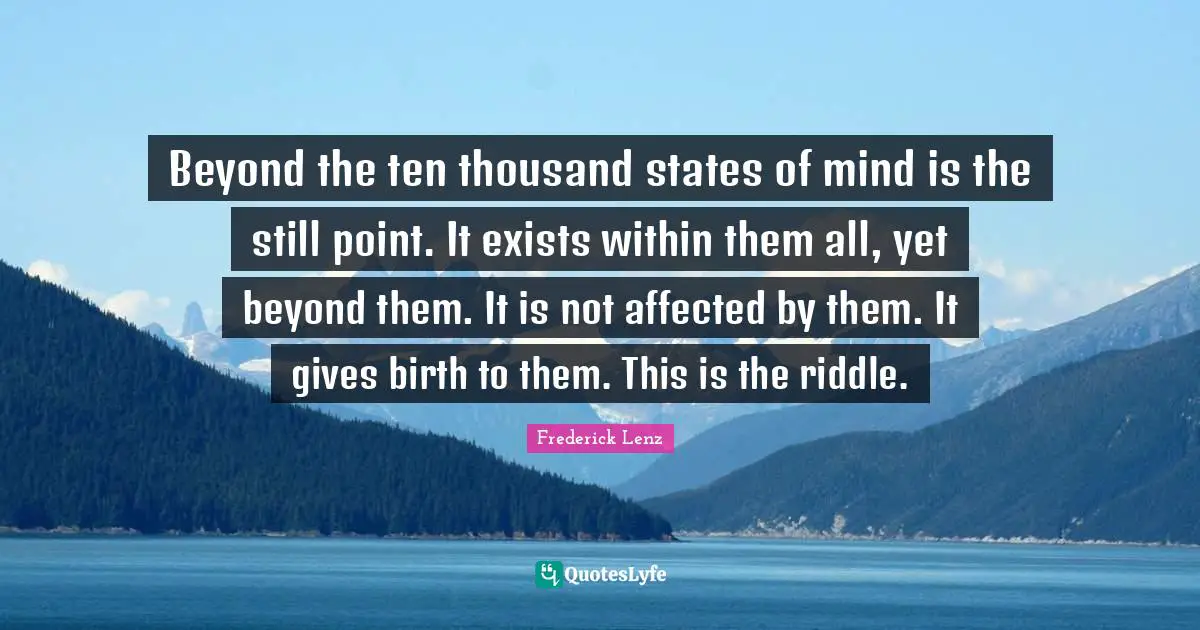 Beyond the ten thousand states of mind is the still point. It exists within them all, yet beyond them. It is not affected by them. It gives birth to them. This is the riddle.