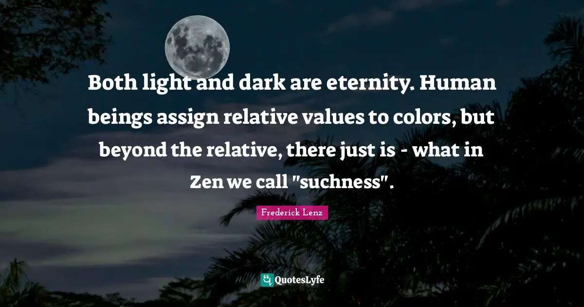 Both light and dark are eternity. Human beings assign relative values to colors, but beyond the relative, there just is - what in Zen we call "suchness".