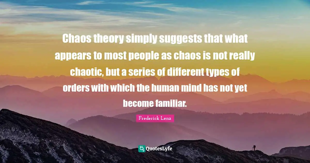 Chaos theory simply suggests that what appears to most people as chaos is not really chaotic, but a series of different types of orders with which the human mind has not yet become familiar.