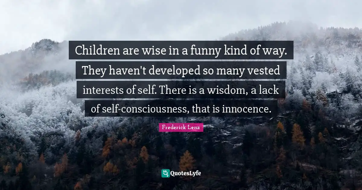 Children are wise in a funny kind of way. They haven't developed so many vested interests of self. There is a wisdom, a lack of self-consciousness, that is innocence.