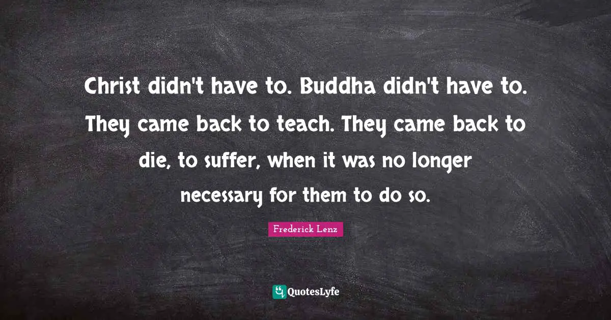Christ didn't have to. Buddha didn't have to. They came back to teach. They came back to die, to suffer, when it was no longer necessary for them to do so.
