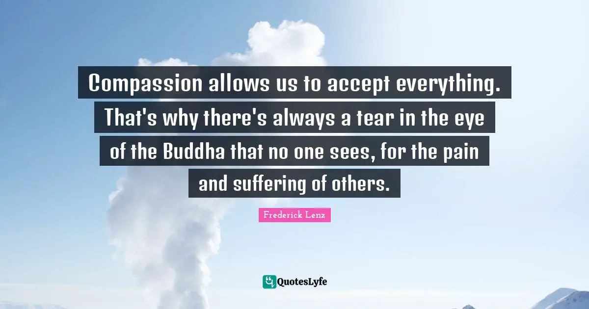 Compassion allows us to accept everything. That's why there's always a tear in the eye of the Buddha that no one sees, for the pain and suffering of others.