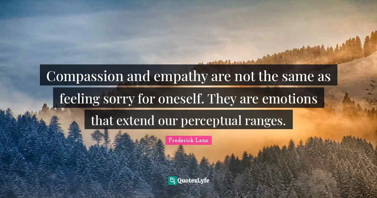 Compassion and empathy are not the same as feeling sorry for oneself. They are emotions that extend our perceptual ranges.