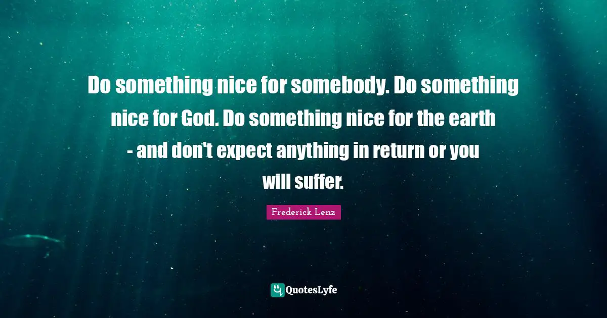 Do something nice for somebody. Do something nice for God. Do something nice for the earth - and don't expect anything in return or you will suffer.