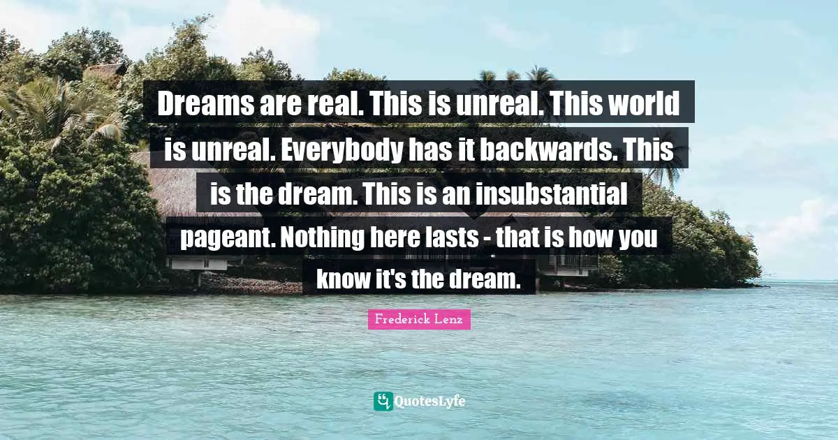 Pageant Quotes: "Dreams are real. This is unreal. This world is unreal. Everybody has it backwards. This is the dream. This is an insubstantial pageant. Nothing here lasts - that is how you know it's the dream."