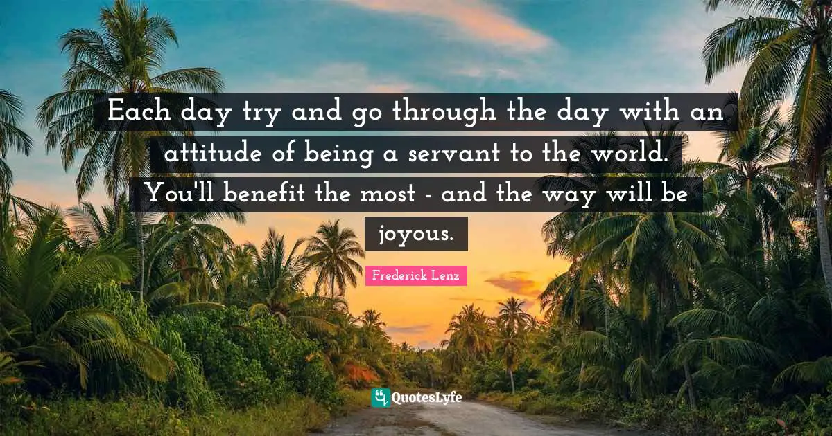 Each day try and go through the day with an attitude of being a servant to the world. You'll benefit the most - and the way will be joyous.