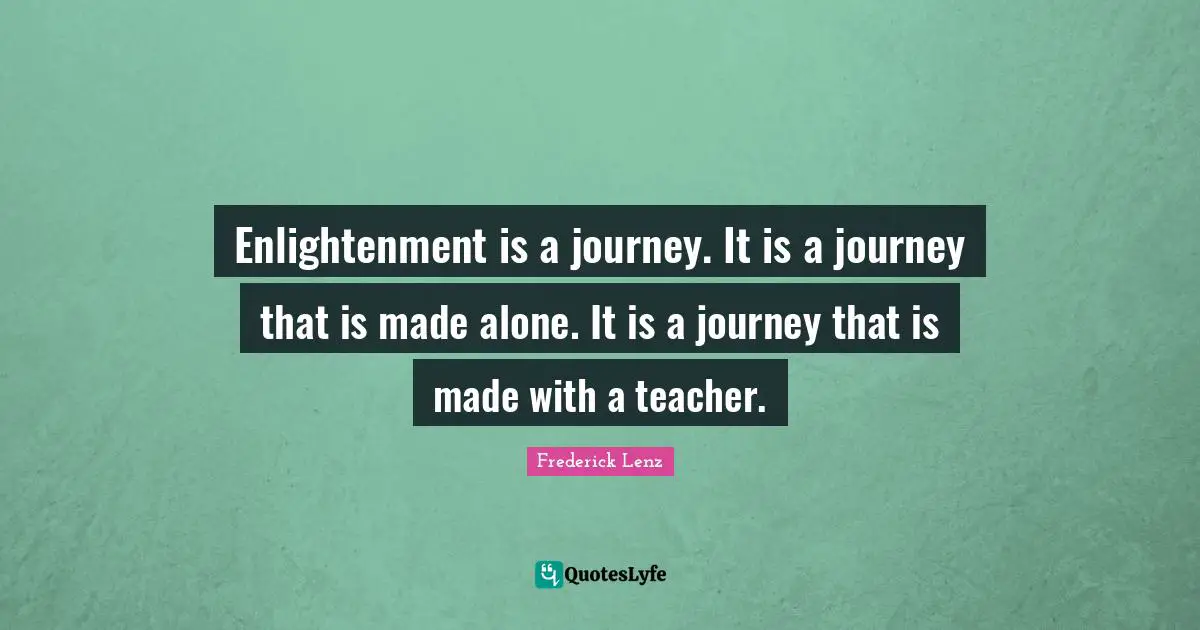 Enlightenment is a journey. It is a journey that is made alone. It is a journey that is made with a teacher.