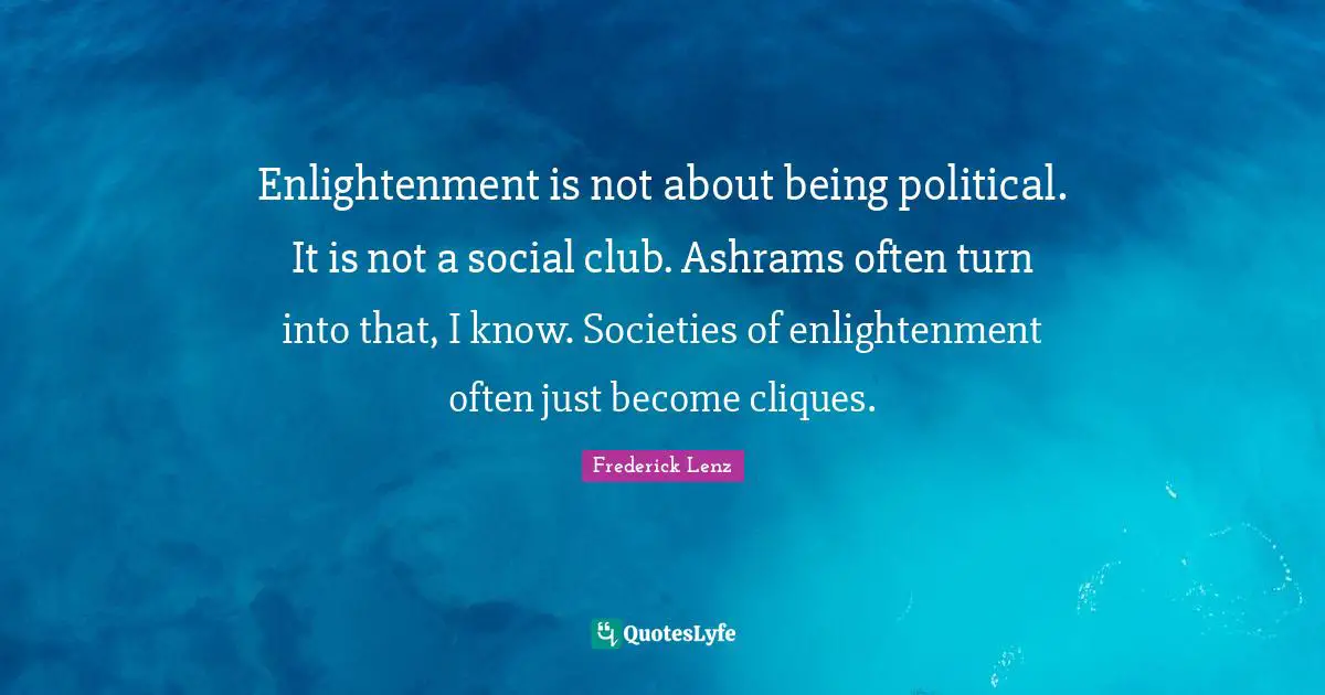 Enlightenment is not about being political. It is not a social club. Ashrams often turn into that, I know. Societies of enlightenment often just become cliques.