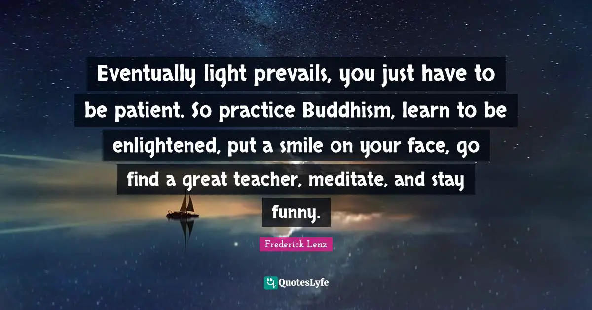 Eventually light prevails, you just have to be patient. So practice Buddhism, learn to be enlightened, put a smile on your face, go find a great teacher, meditate, and stay funny.