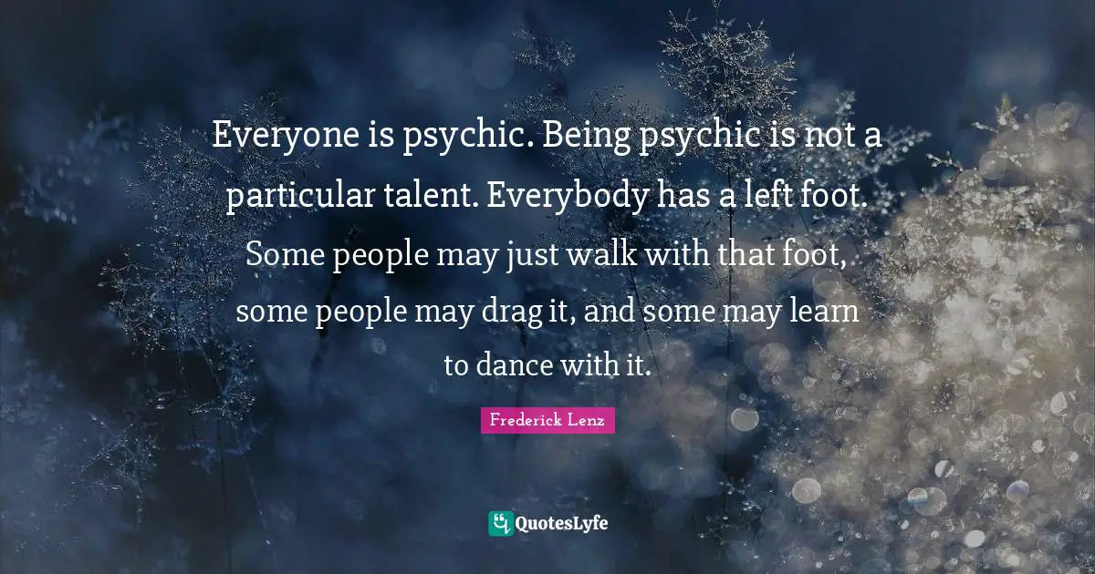 Everyone is psychic. Being psychic is not a particular talent. Everybody has a left foot. Some people may just walk with that foot, some people may drag it, and some may learn to dance with it.