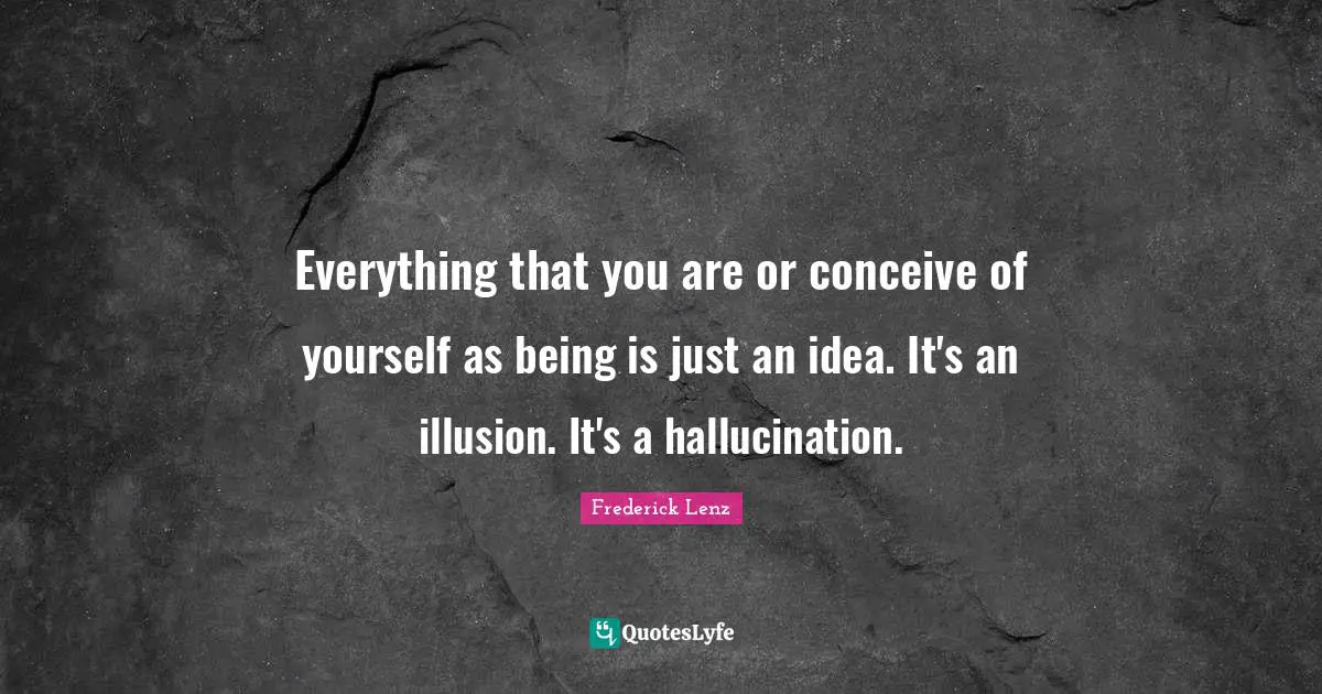 Everything that you are or conceive of yourself as being is just an idea. It's an illusion. It's a hallucination.