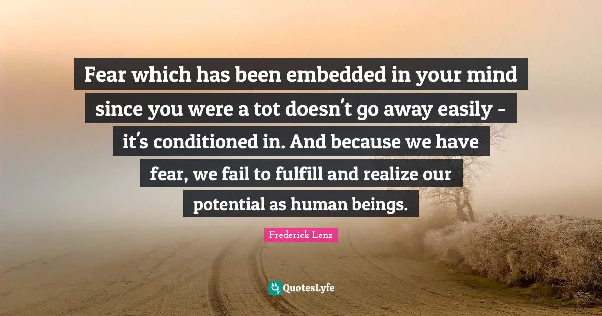 Fear which has been embedded in your mind since you were a tot doesn't go away easily - it's conditioned in. And because we have fear, we fail to fulfill and realize our potential as human beings.