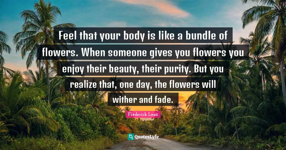 Feel that your body is like a bundle of flowers. When someone gives you flowers you enjoy their beauty, their purity. But you realize that, one day, the flowers will wither and fade.