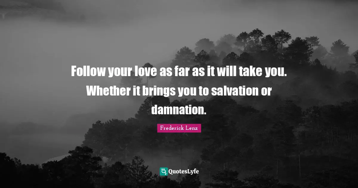 Follow your love as far as it will take you. Whether it brings you to salvation or damnation.