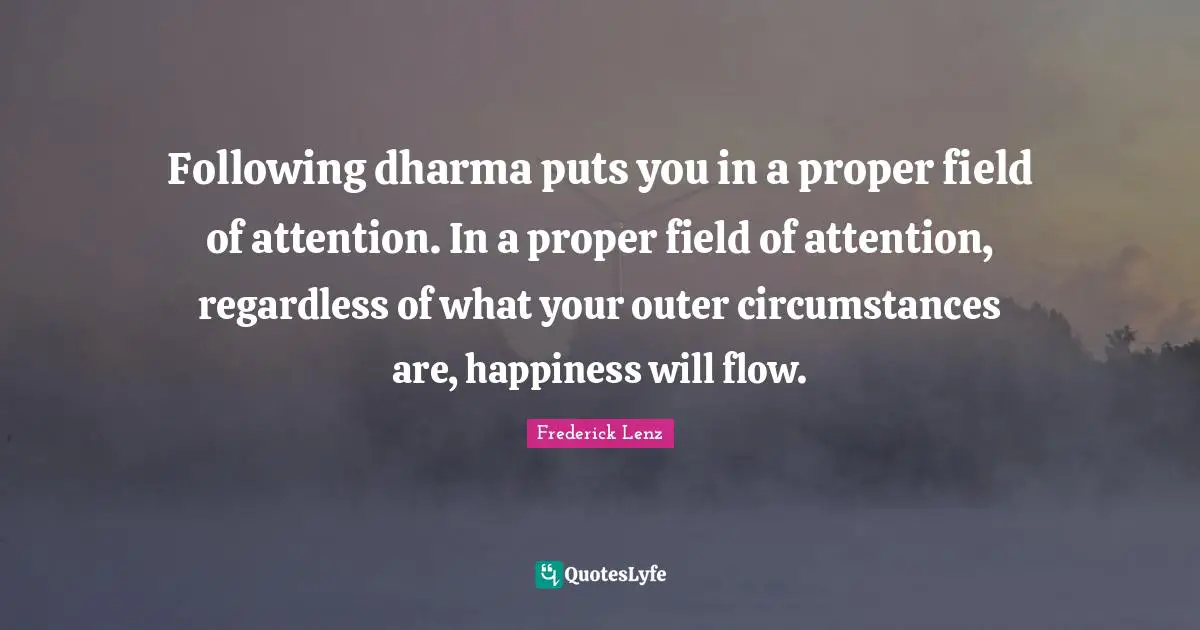 Following dharma puts you in a proper field of attention. In a proper field of attention, regardless of what your outer circumstances are, happiness will flow.