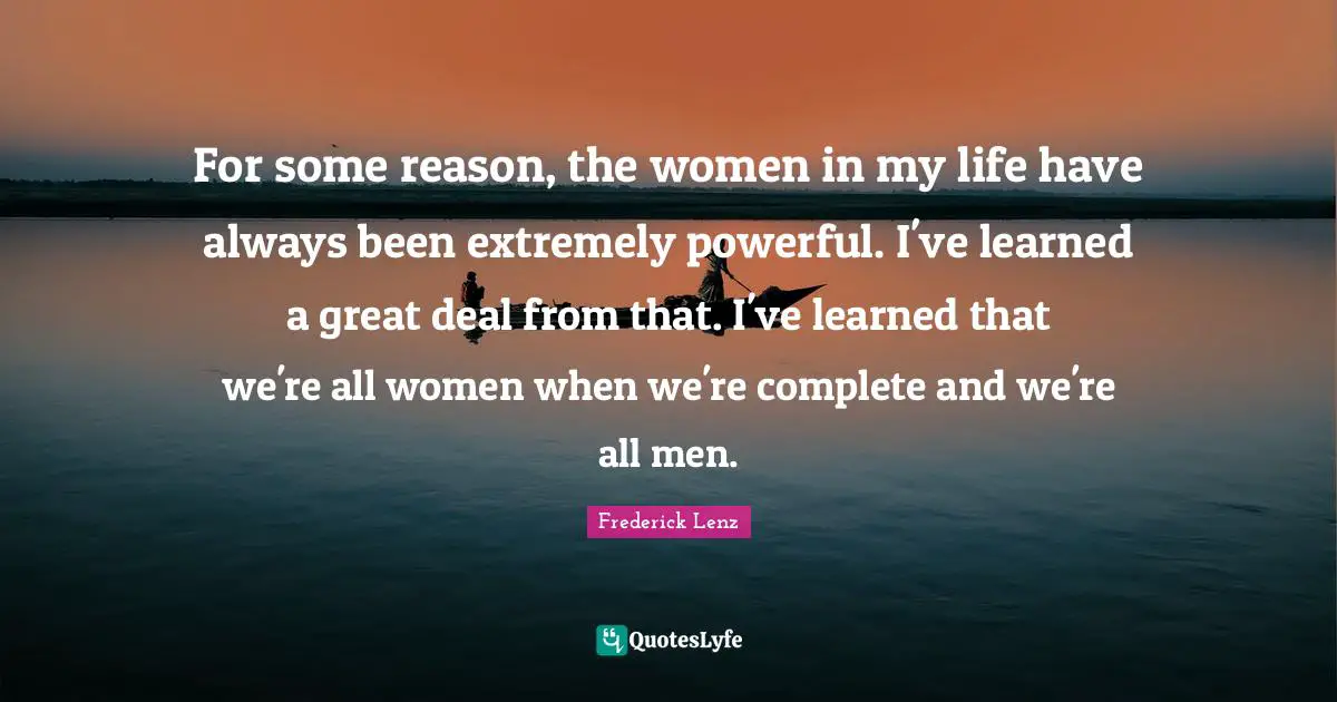 For some reason, the women in my life have always been extremely powerful. I've learned a great deal from that. I've learned that we're all women when we're complete and we're all men.