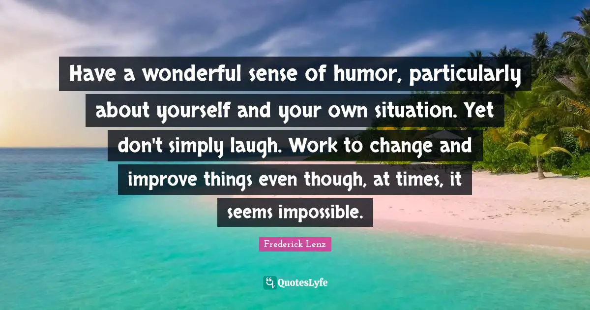 Have a wonderful sense of humor, particularly about yourself and your own situation. Yet don't simply laugh. Work to change and improve things even though, at times, it seems impossible.