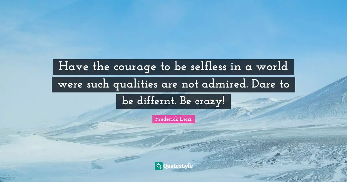 Have the courage to be selfless in a world were such qualities are not admired. Dare to be differnt. Be crazy!