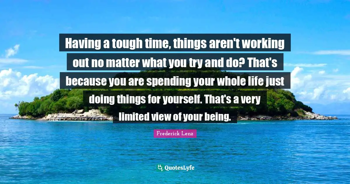Having a tough time, things aren't working out no matter what you try and do? That's because you are spending your whole life just doing things for yourself. That's a very limited view of your being.