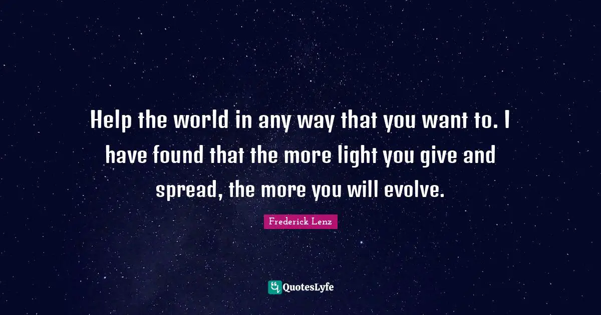 Help the world in any way that you want to. I have found that the more light you give and spread, the more you will evolve.