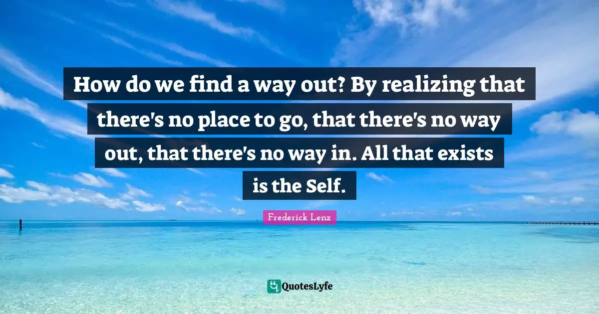 How do we find a way out? By realizing that there's no place to go, that there's no way out, that there's no way in. All that exists is the Self.