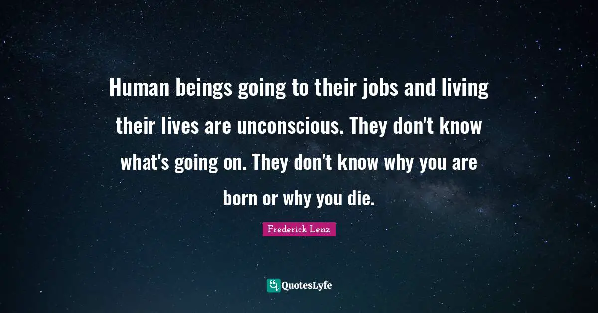 Human beings going to their jobs and living their lives are unconscious. They don't know what's going on. They don't know why you are born or why you die.