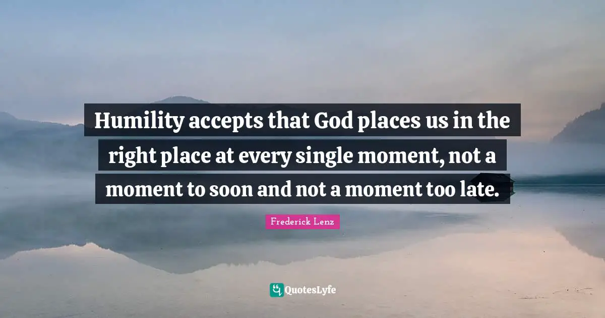 Humility accepts that God places us in the right place at every single moment, not a moment to soon and not a moment too late.