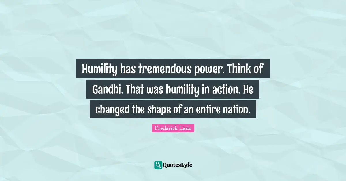 Humility has tremendous power. Think of Gandhi. That was humility in action. He changed the shape of an entire nation.