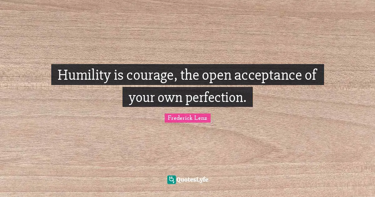 Humility is courage, the open acceptance of your own perfection.