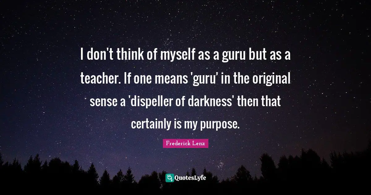 I don't think of myself as a guru but as a teacher. If one means 'guru' in the original sense a 'dispeller of darkness' then that certainly is my purpose.