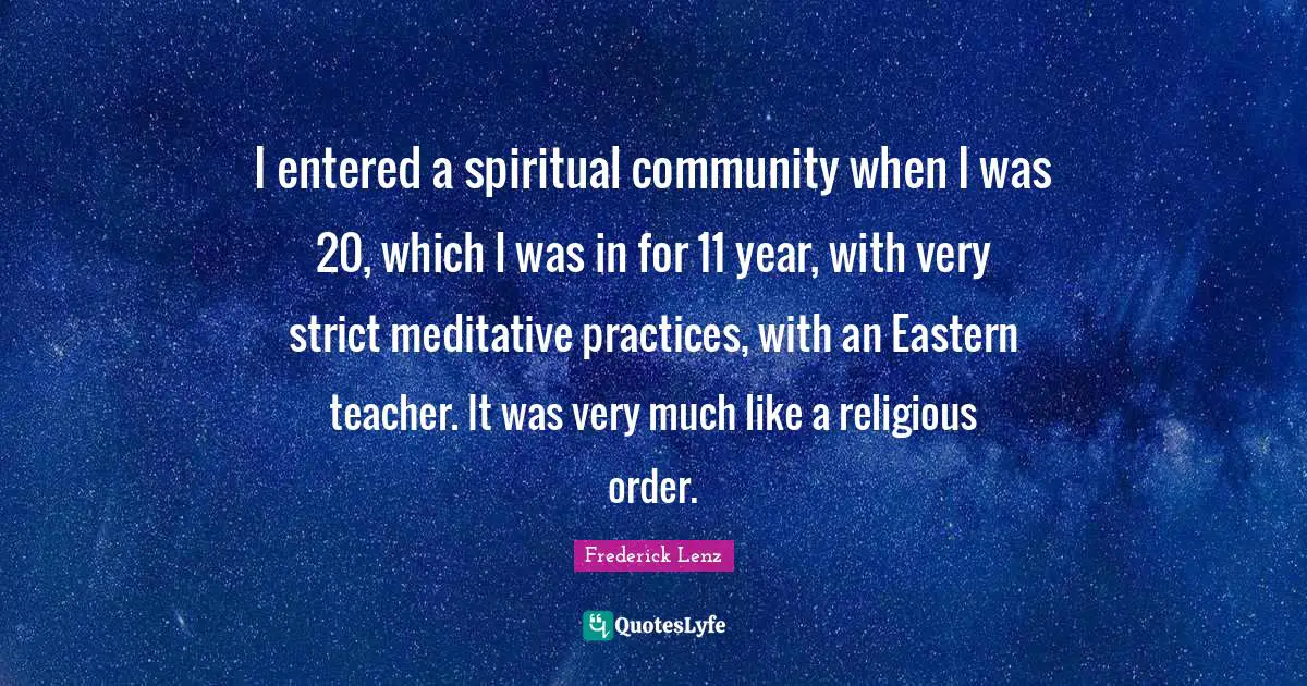 I entered a spiritual community when I was 20, which I was in for 11 year, with very strict meditative practices, with an Eastern teacher. It was very much like a religious order.