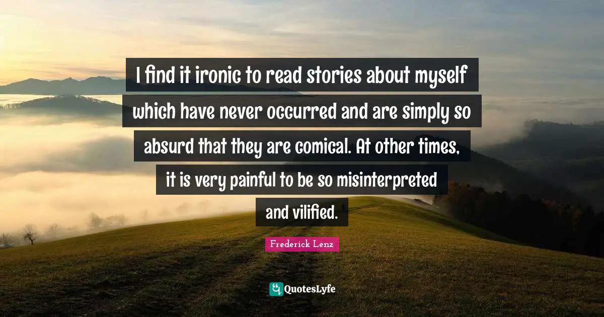 I find it ironic to read stories about myself which have never occurred and are simply so absurd that they are comical. At other times, it is very painful to be so misinterpreted and vilified.