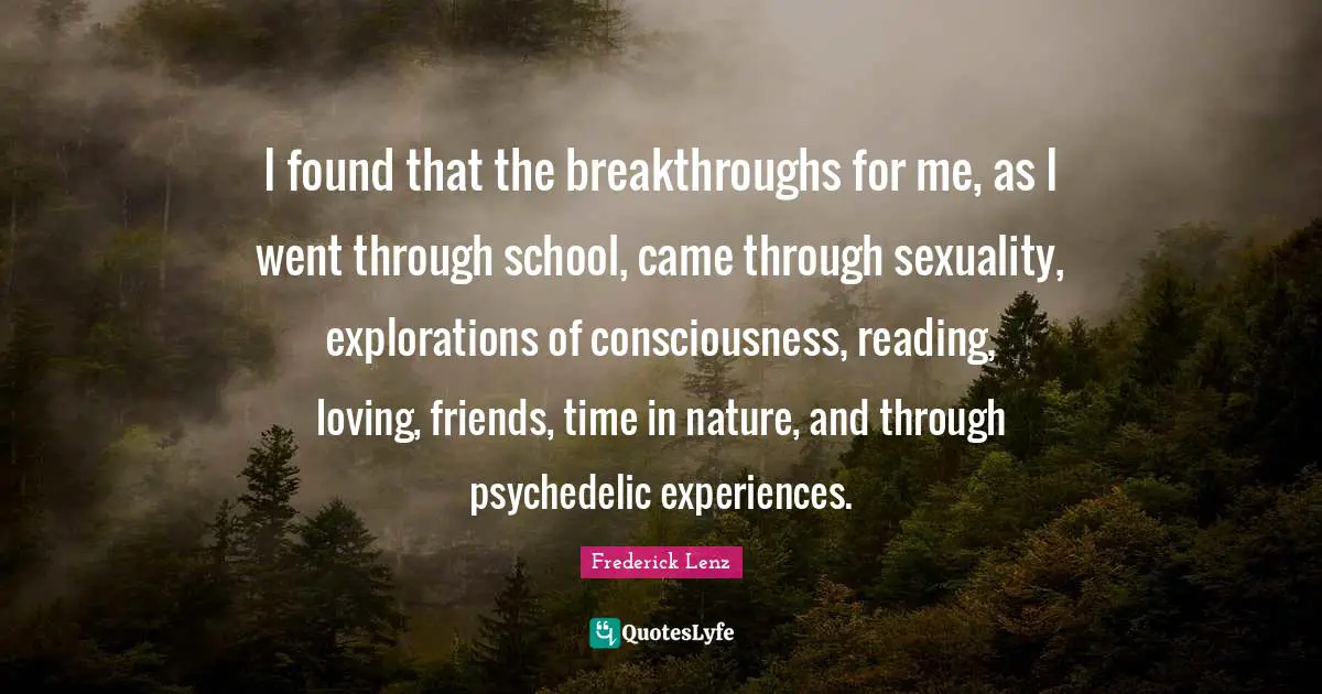 I found that the breakthroughs for me, as I went through school, came through sexuality, explorations of consciousness, reading, loving, friends, time in nature, and through psychedelic experiences.
