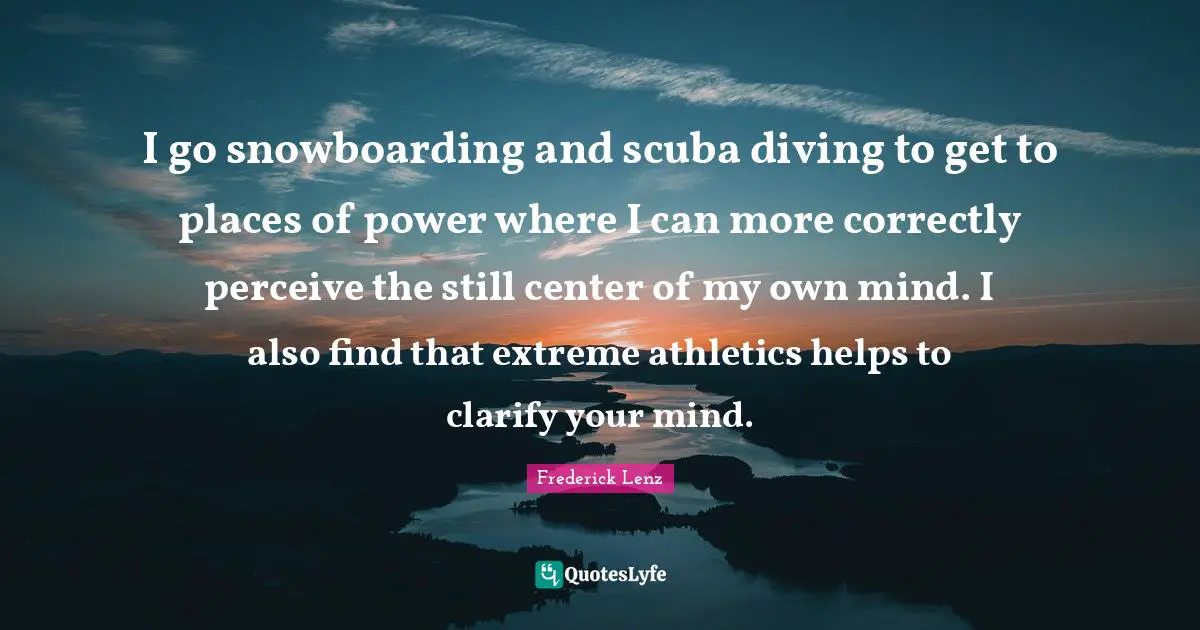 I go snowboarding and scuba diving to get to places of power where I can more correctly perceive the still center of my own mind. I also find that extreme athletics helps to clarify your mind.