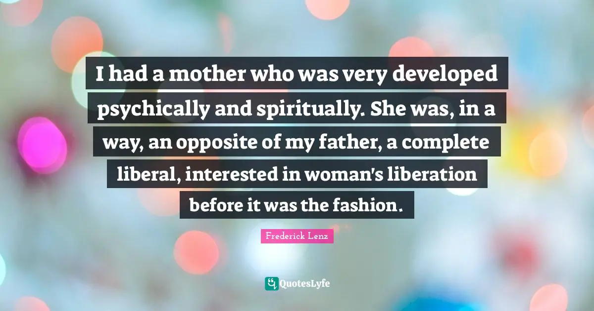 I had a mother who was very developed psychically and spiritually. She was, in a way, an opposite of my father, a complete liberal, interested in woman's liberation before it was the fashion.