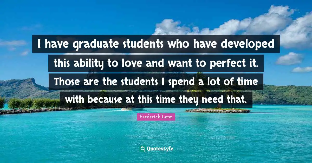 I have graduate students who have developed this ability to love and want to perfect it. Those are the students I spend a lot of time with because at this time they need that.