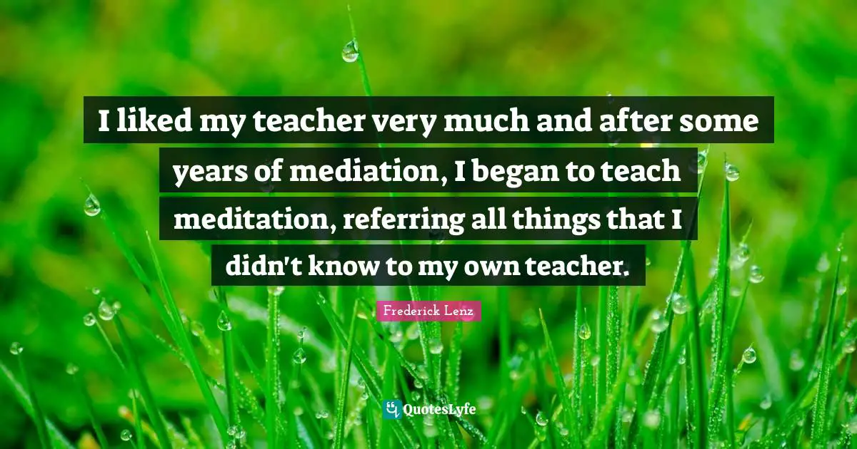 I liked my teacher very much and after some years of mediation, I began to teach meditation, referring all things that I didn't know to my own teacher.