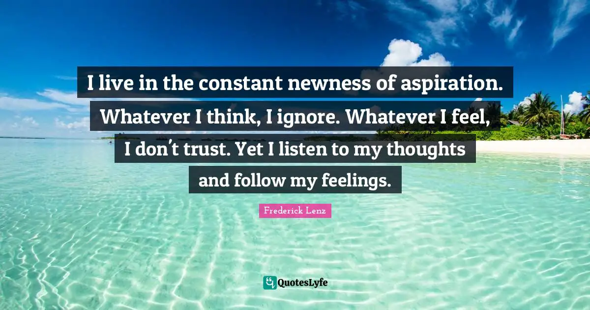 I live in the constant newness of aspiration. Whatever I think, I ignore. Whatever I feel, I don't trust. Yet I listen to my thoughts and follow my feelings.