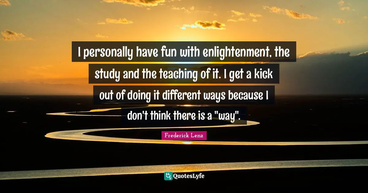 I personally have fun with enlightenment, the study and the teaching of it. I get a kick out of doing it different ways because I don't think there is a "way".